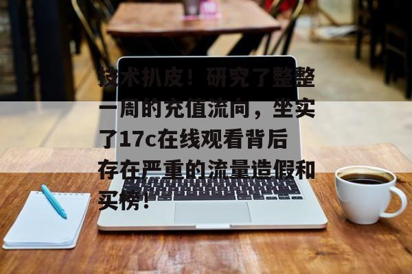 技术扒皮！研究了整整一周的充值流向，坐实了17c在线观看背后存在严重的流量造假和买榜！