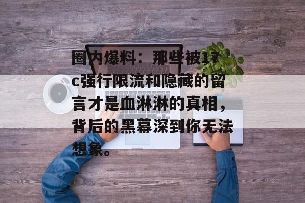 圈内爆料：那些被17c强行限流和隐藏的留言才是血淋淋的真相，背后的黑幕深到你无法想象。