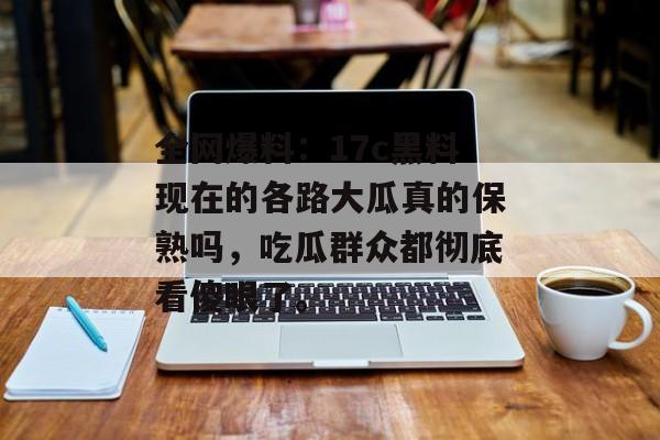 全网爆料：17c黑料现在的各路大瓜真的保熟吗，吃瓜群众都彻底看傻眼了。