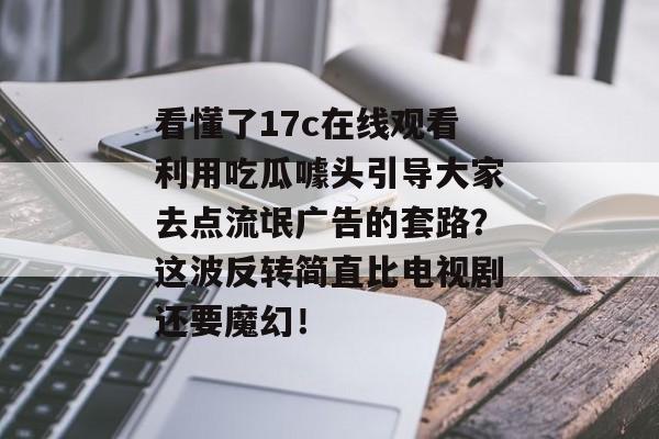 看懂了17c在线观看利用吃瓜噱头引导大家去点流氓广告的套路？这波反转简直比电视剧还要魔幻！