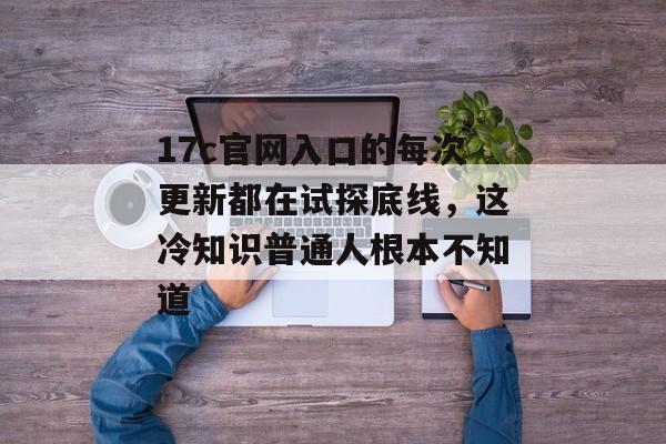 17c官网入口的每次更新都在试探底线，这冷知识普通人根本不知道