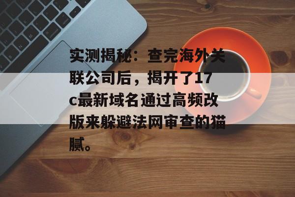 实测揭秘：查完海外关联公司后，揭开了17c最新域名通过高频改版来躲避法网审查的猫腻。
