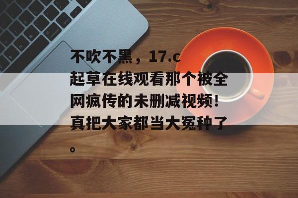 不吹不黑，17.c 起草在线观看那个被全网疯传的未删减视频！真把大家都当大冤种了。