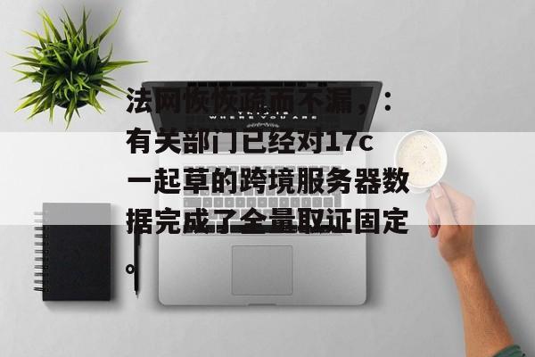 法网恢恢疏而不漏，：有关部门已经对17c一起草的跨境服务器数据完成了全量取证固定。