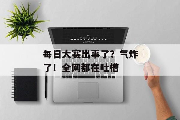 每日大赛出事了？气炸了！全网都在吐槽
