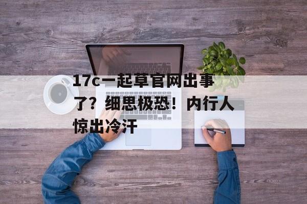 17c一起草官网出事了？细思极恐！内行人惊出冷汗