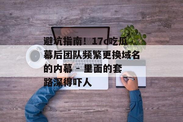 避坑指南！17c吃瓜幕后团队频繁更换域名的内幕 - 里面的套路深得吓人