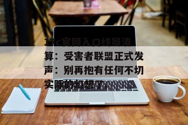 17c官网入口终局清算：受害者联盟正式发声：别再抱有任何不切实际的幻想了。