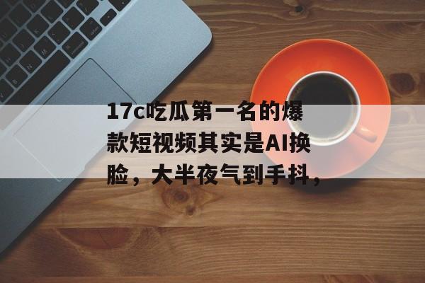 17c吃瓜第一名的爆款短视频其实是AI换脸，大半夜气到手抖，