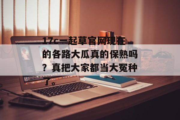 17c一起草官网现在的各路大瓜真的保熟吗？真把大家都当大冤种了。