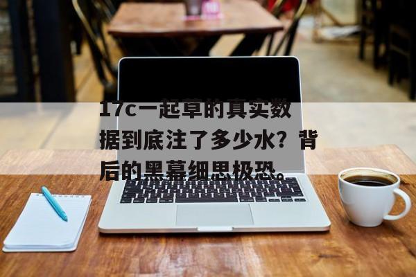 17c一起草的真实数据到底注了多少水？背后的黑幕细思极恐。