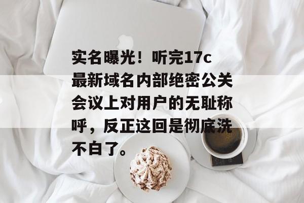 实名曝光！听完17c最新域名内部绝密公关会议上对用户的无耻称呼，反正这回是彻底洗不白了。