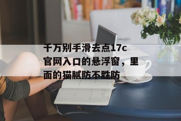 千万别手滑去点17c官网入口的悬浮窗，里面的猫腻防不胜防
