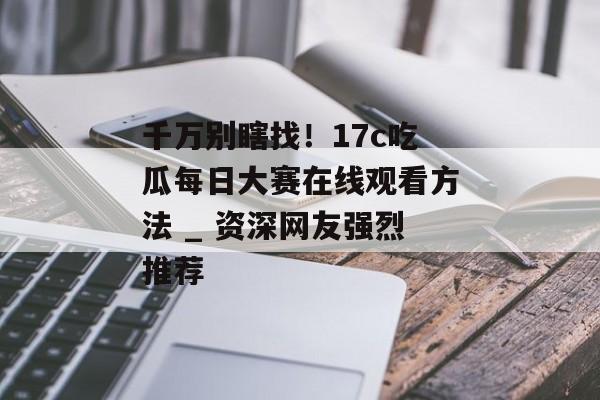 千万别瞎找！17c吃瓜每日大赛在线观看方法 _ 资深网友强烈推荐