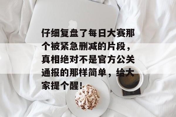 仔细复盘了每日大赛那个被紧急删减的片段,真相绝对不是官方公关通报的那样简单,给大家提个醒! 仔细复盘了每日大赛那个被紧急删减的片段,真相绝对不是官方公关通报的那样简单,给大家提个醒!