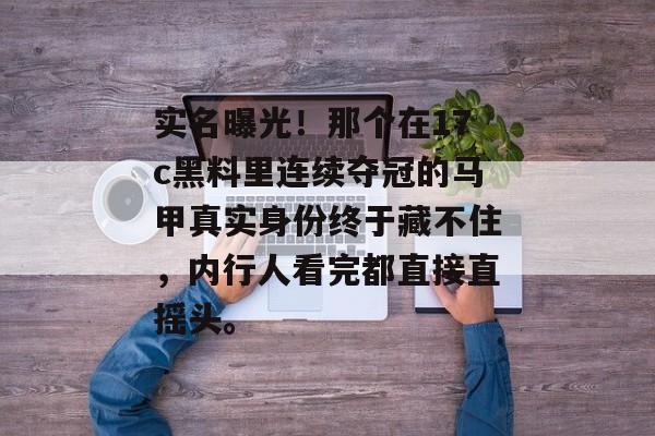 实名曝光！那个在17c黑料里连续夺冠的马甲真实身份终于藏不住，内行人看完都直接直摇头。