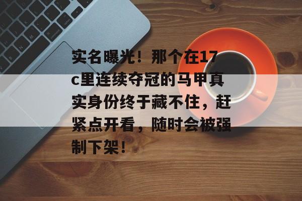 实名曝光！那个在17c里连续夺冠的马甲真实身份终于藏不住，赶紧点开看，随时会被强制下架！