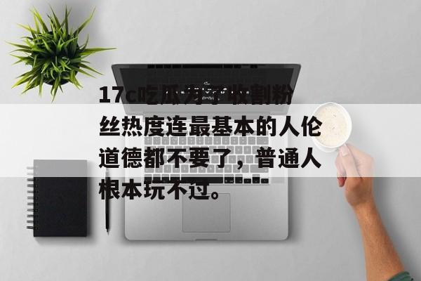 17c吃瓜为了收割粉丝热度连最基本的人伦道德都不要了，普通人根本玩不过。