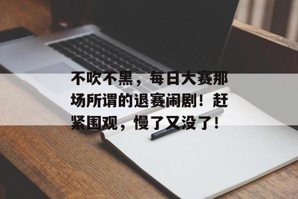 不吹不黑，每日大赛那场所谓的退赛闹剧！赶紧围观，慢了又没了！