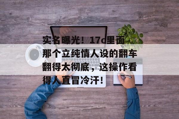 实名曝光！17c里面那个立纯情人设的翻车翻得太彻底，这操作看得人直冒冷汗！