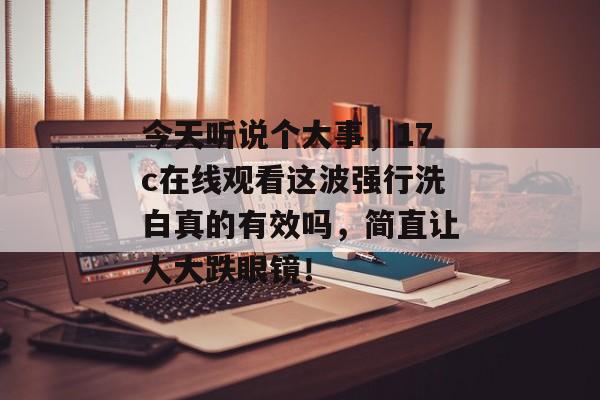 今天听说个大事，17c在线观看这波强行洗白真的有效吗，简直让人大跌眼镜！