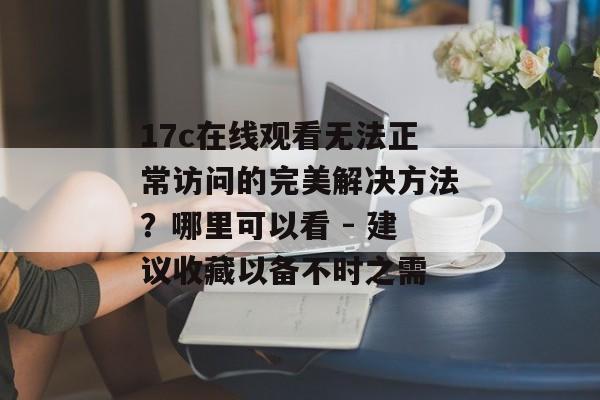 17c在线观看无法正常访问的完美解决方法？哪里可以看 - 建议收藏以备不时之需