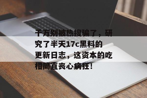 千万别被热搜骗了，研究了半天17c黑料的更新日志，这资本的吃相简直丧心病狂！